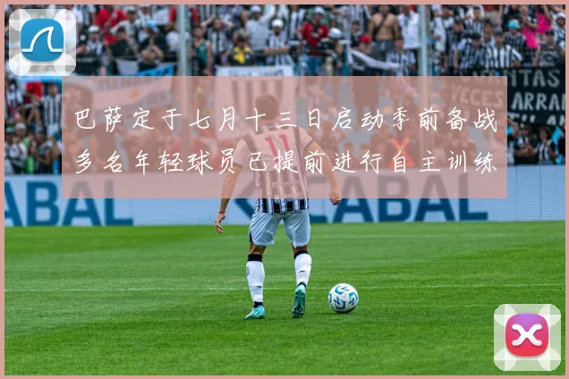 巴萨定于七月十三日启动季前备战多名年轻球员已提前进行自主训练