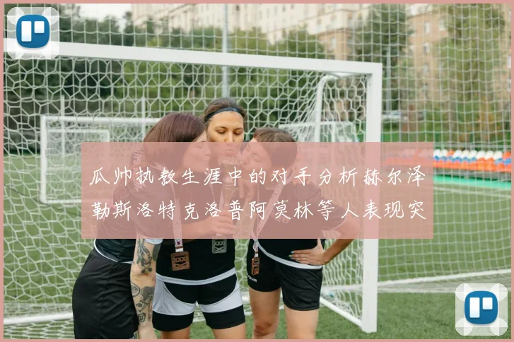 瓜帅执教生涯中的对手分析赫尔泽勒斯洛特克洛普阿莫林等人表现突出