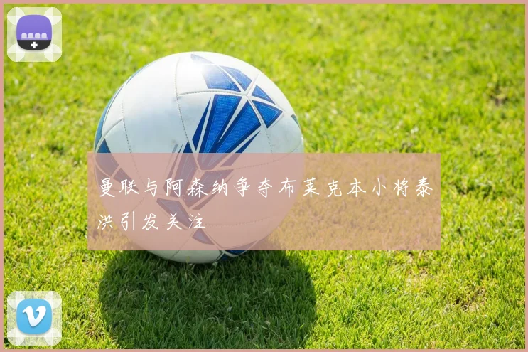 曼联与阿森纳争夺布莱克本小将泰洪引发关注