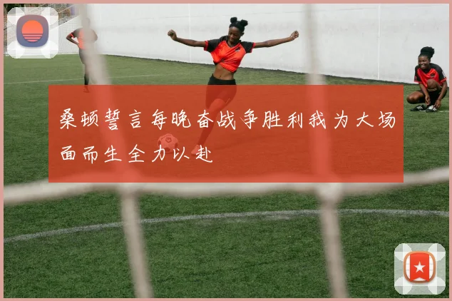 桑顿誓言每晚奋战争胜利我为大场面而生全力以赴