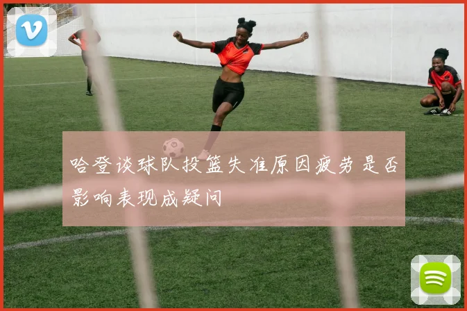 哈登谈球队投篮失准原因疲劳是否影响表现成疑问