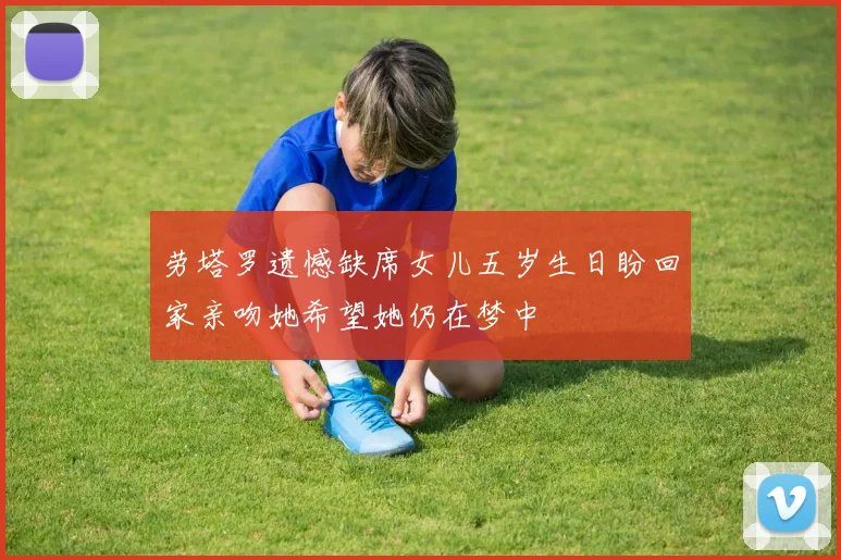 劳塔罗遗憾缺席女儿五岁生日盼回家亲吻她希望她仍在梦中