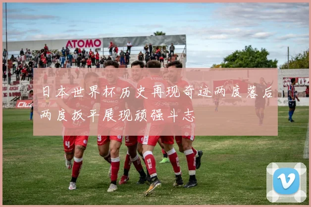 日本世界杯历史再现奇迹两度落后两度扳平展现顽强斗志