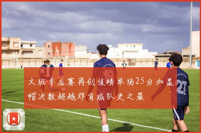 文班季后赛再创佳绩单场25分加盖帽次数超越邓肯成队史之最