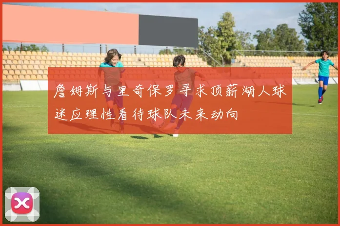 詹姆斯与里奇保罗寻求顶薪湖人球迷应理性看待球队未来动向