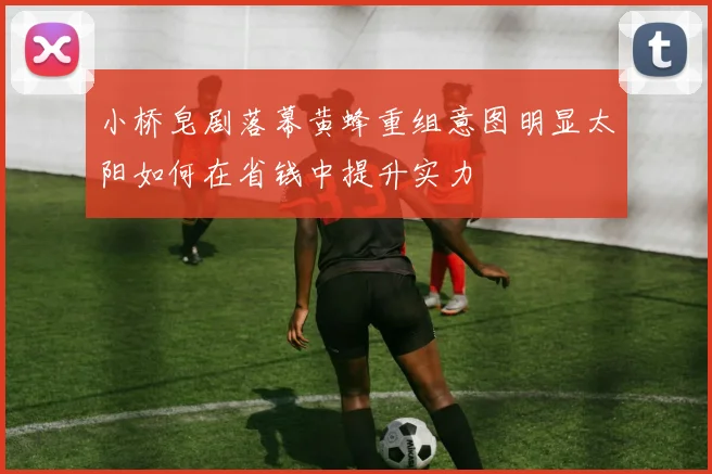 小桥皂剧落幕黄蜂重组意图明显太阳如何在省钱中提升实力