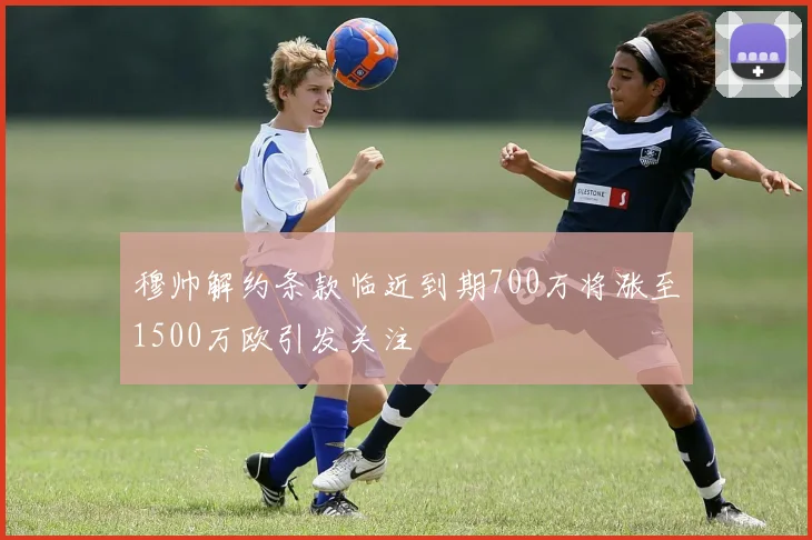 穆帅解约条款临近到期700万将涨至1500万欧引发关注