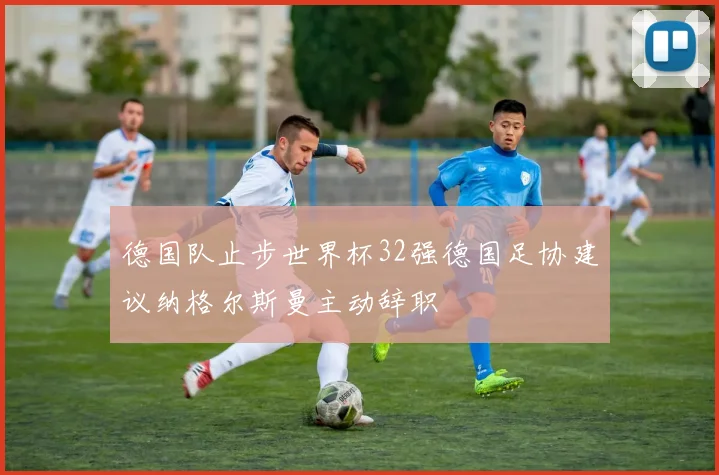 德国队止步世界杯32强德国足协建议纳格尔斯曼主动辞职