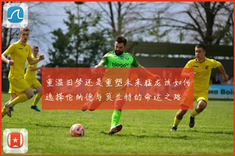 重温旧梦还是重塑未来猛龙该如何选择伦纳德与莫兰特的命运之路