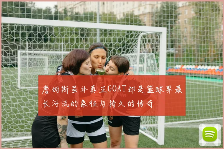 詹姆斯虽非真正GOAT却是篮球界最长河流的象征与持久的传奇