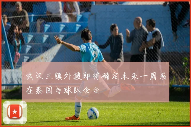 武汉三镇外援即将确定未来一周或在泰国与球队会合
