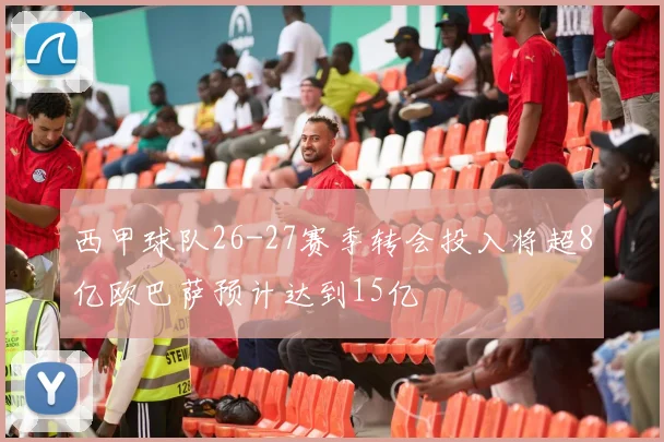 西甲球队26-27赛季转会投入将超8亿欧巴萨预计达到15亿
