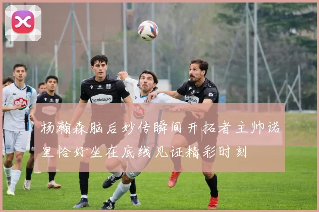 杨瀚森脑后妙传瞬间开拓者主帅诺里恰好坐在底线见证精彩时刻